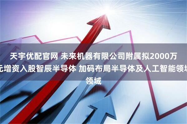 天宇优配官网 未来机器有限公司附属拟2000万元增资入股智辰半导体 加码布局半导体及人工智能领域