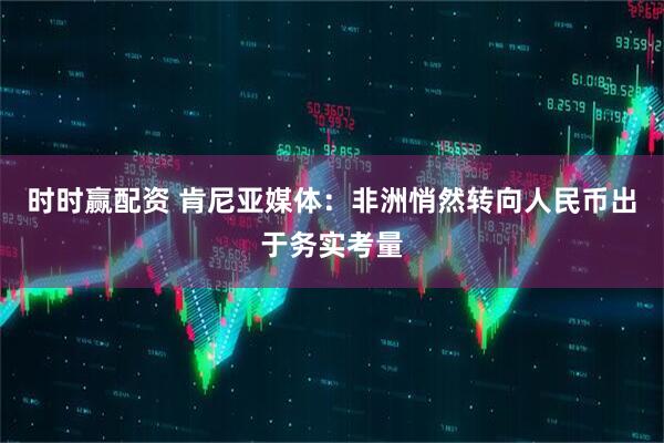 时时赢配资 肯尼亚媒体：非洲悄然转向人民币出于务实考量
