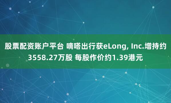 股票配资账户平台 嘀嗒出行获eLong, Inc.增持约3558.27万股 每股作价约1.39港元